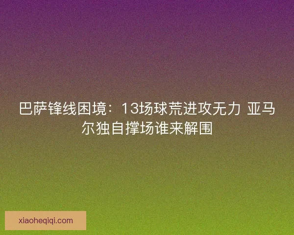 巴萨锋线困境：13场球荒进攻无力 亚马尔独自撑场谁来解围