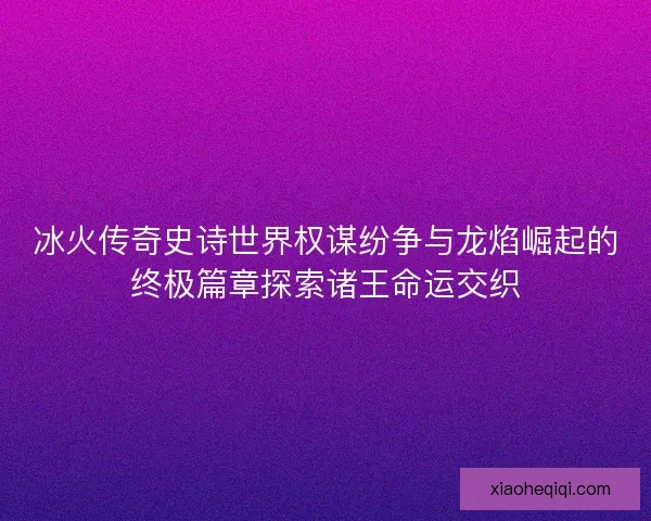 冰火传奇史诗世界权谋纷争与龙焰崛起的终极篇章探索诸王命运交织