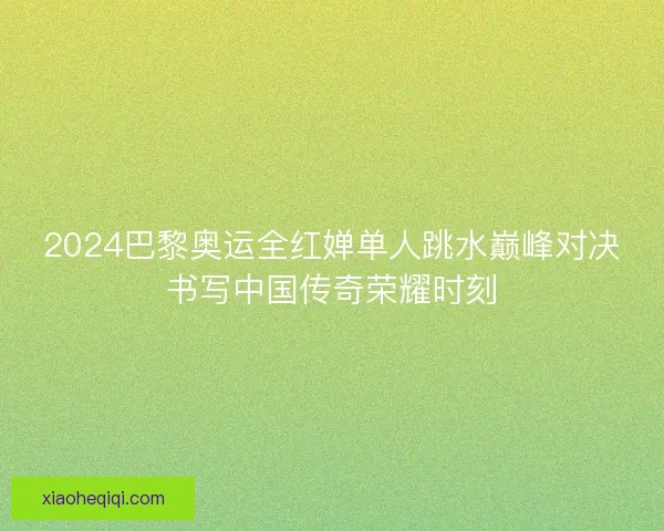 2024巴黎奥运全红婵单人跳水巅峰对决书写中国传奇荣耀时刻